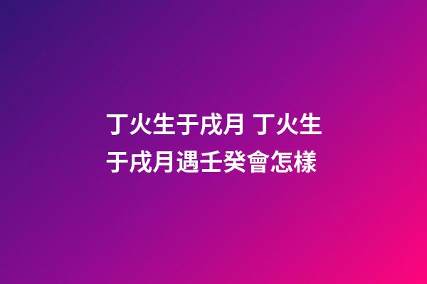 丁火生于戌月 丁火生于戌月遇壬癸會怎樣-第1張-觀點-玄機派
